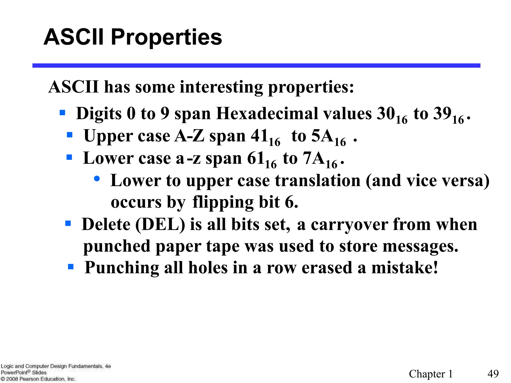 Chapter 1 49
ASCII Properties
ASCII has some interesting properties:
 Digits 0 to 9 span Hexadecimal values 3016 to 3916 .
 Upper case A-Z span 4116 to 5A16 .
 Lower case a-z span 6116 to 7A16 .
• Lower to upper case translation (and vice versa)
occurs by flipping bit 6.
 Delete (DEL) is all bits set, a carryover from when
punched paper tape was used to store messages.
 Punching all holes in a row erased a mistake!
 