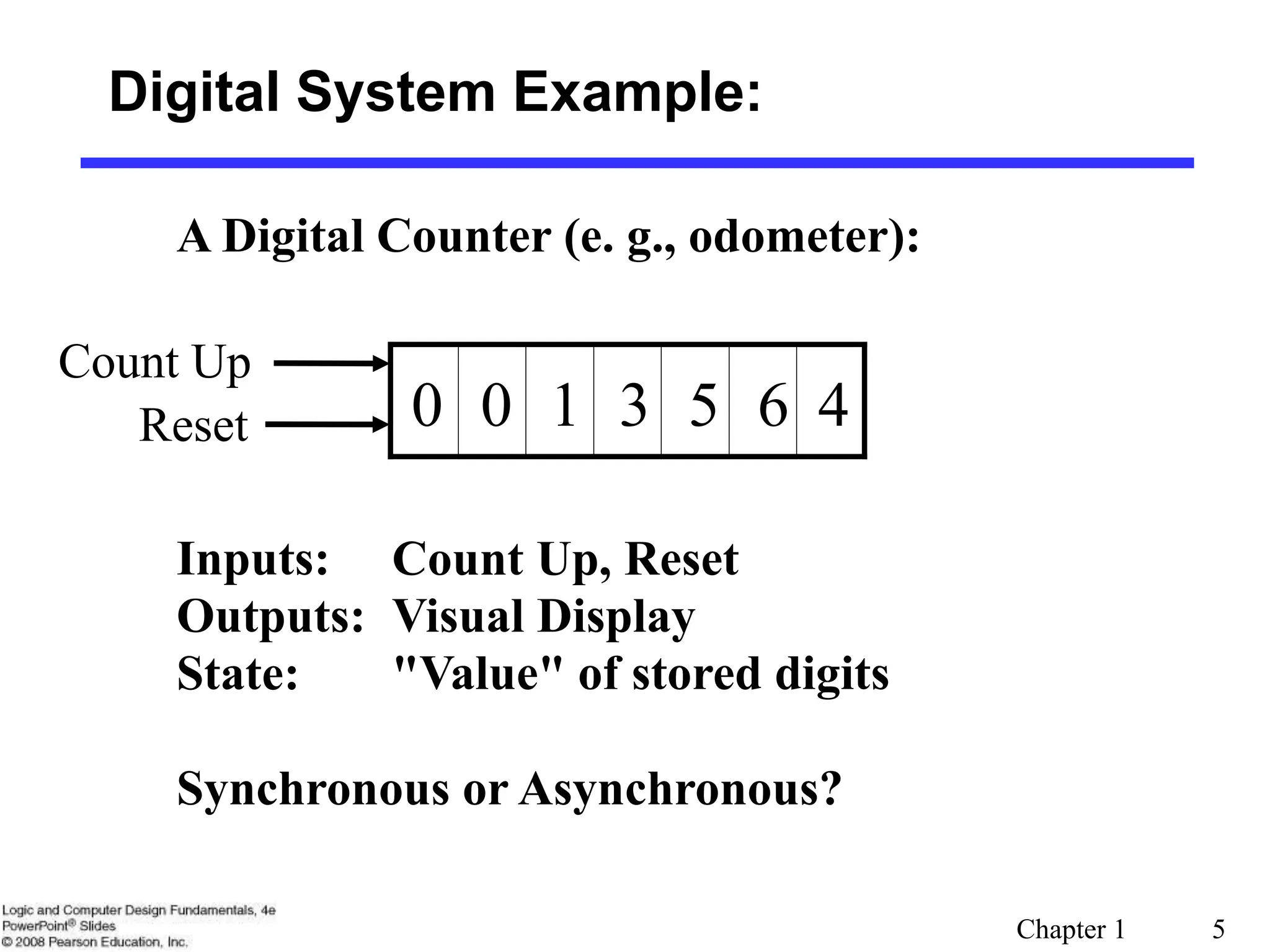 Chapter 1 5
Digital System Example:
A Digital Counter (e. g., odometer):
1 3
0 0 5 6 4
Count Up
Reset
Inputs: Count Up, Reset
Outputs: Visual Display
State: "Value" of stored digits
Synchronous or Asynchronous?
 