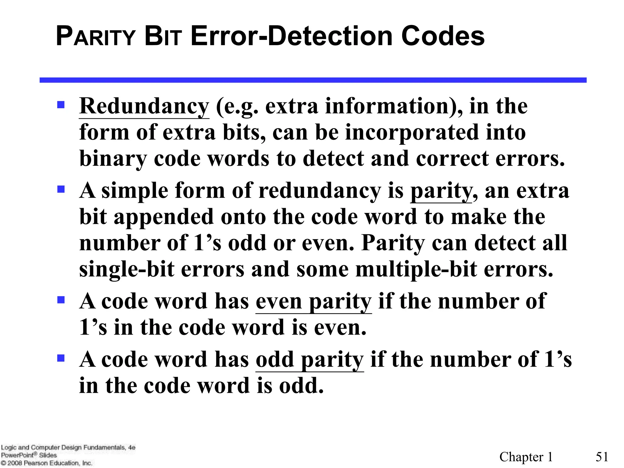 Chapter 1 51
PARITY BIT Error-Detection Codes
 Redundancy (e.g. extra information), in the
form of extra bits, can be incorporated into
binary code words to detect and correct errors.
 A simple form of redundancy is parity, an extra
bit appended onto the code word to make the
number of 1’s odd or even. Parity can detect all
single-bit errors and some multiple-bit errors.
 A code word has even parity if the number of
1’s in the code word is even.
 A code word has odd parity if the number of 1’s
in the code word is odd.
 