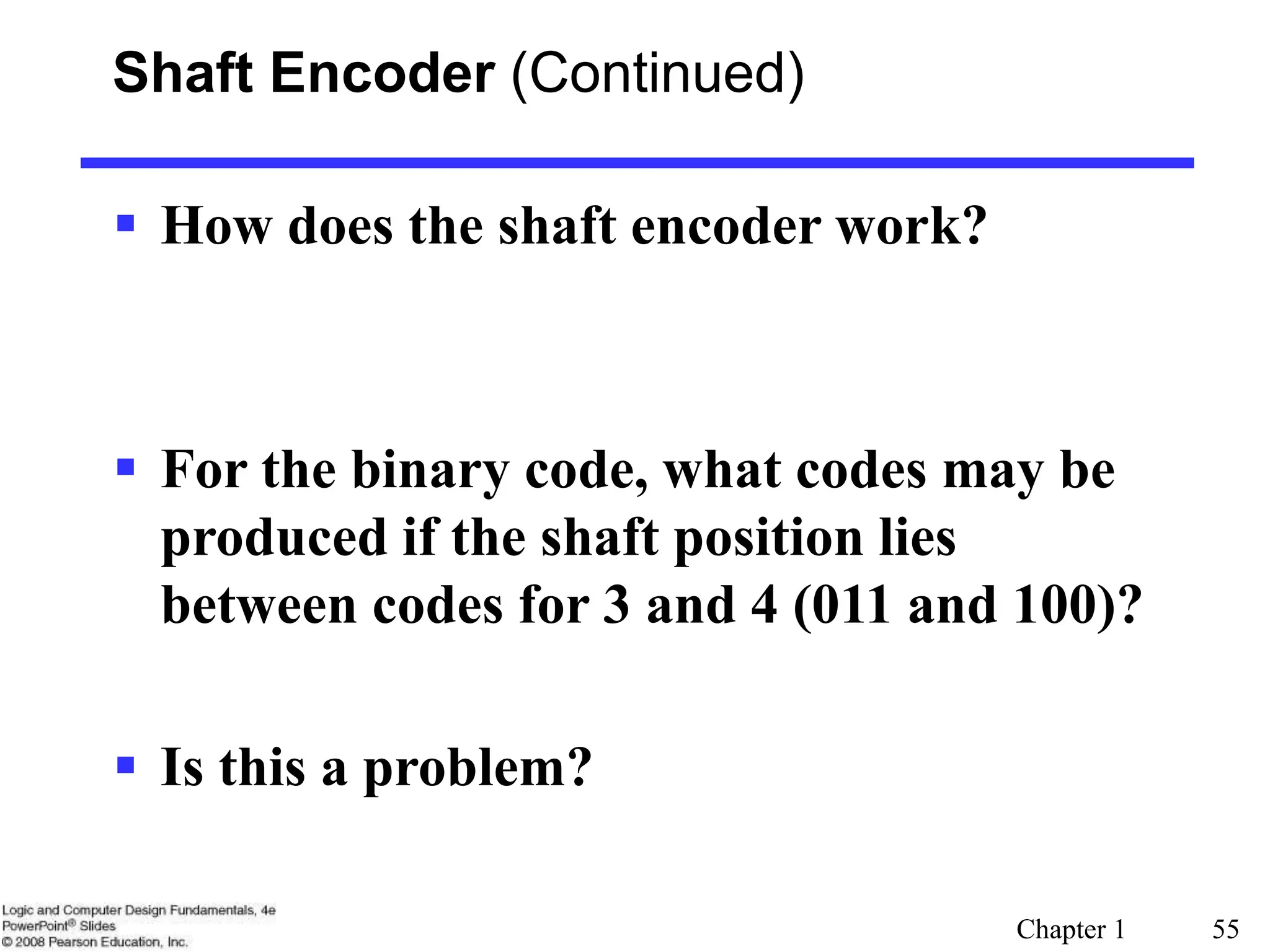Chapter 1 55
Shaft Encoder (Continued)
 How does the shaft encoder work?
 For the binary code, what codes may be
produced if the shaft position lies
between codes for 3 and 4 (011 and 100)?
 Is this a problem?
 