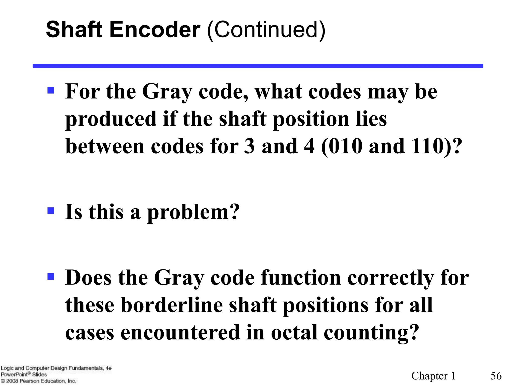 Chapter 1 56
Shaft Encoder (Continued)
 For the Gray code, what codes may be
produced if the shaft position lies
between codes for 3 and 4 (010 and 110)?
 Is this a problem?
 Does the Gray code function correctly for
these borderline shaft positions for all
cases encountered in octal counting?
 