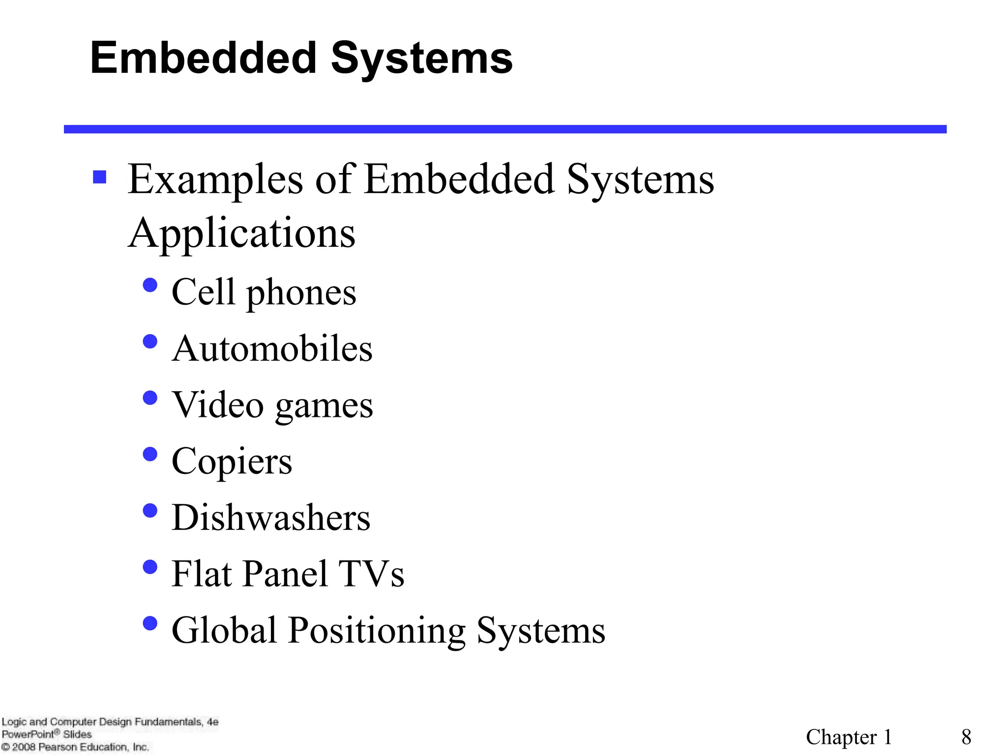 Chapter 1 8
Embedded Systems
 Examples of Embedded Systems
Applications
• Cell phones
• Automobiles
• Video games
• Copiers
• Dishwashers
• Flat Panel TVs
• Global Positioning Systems
 