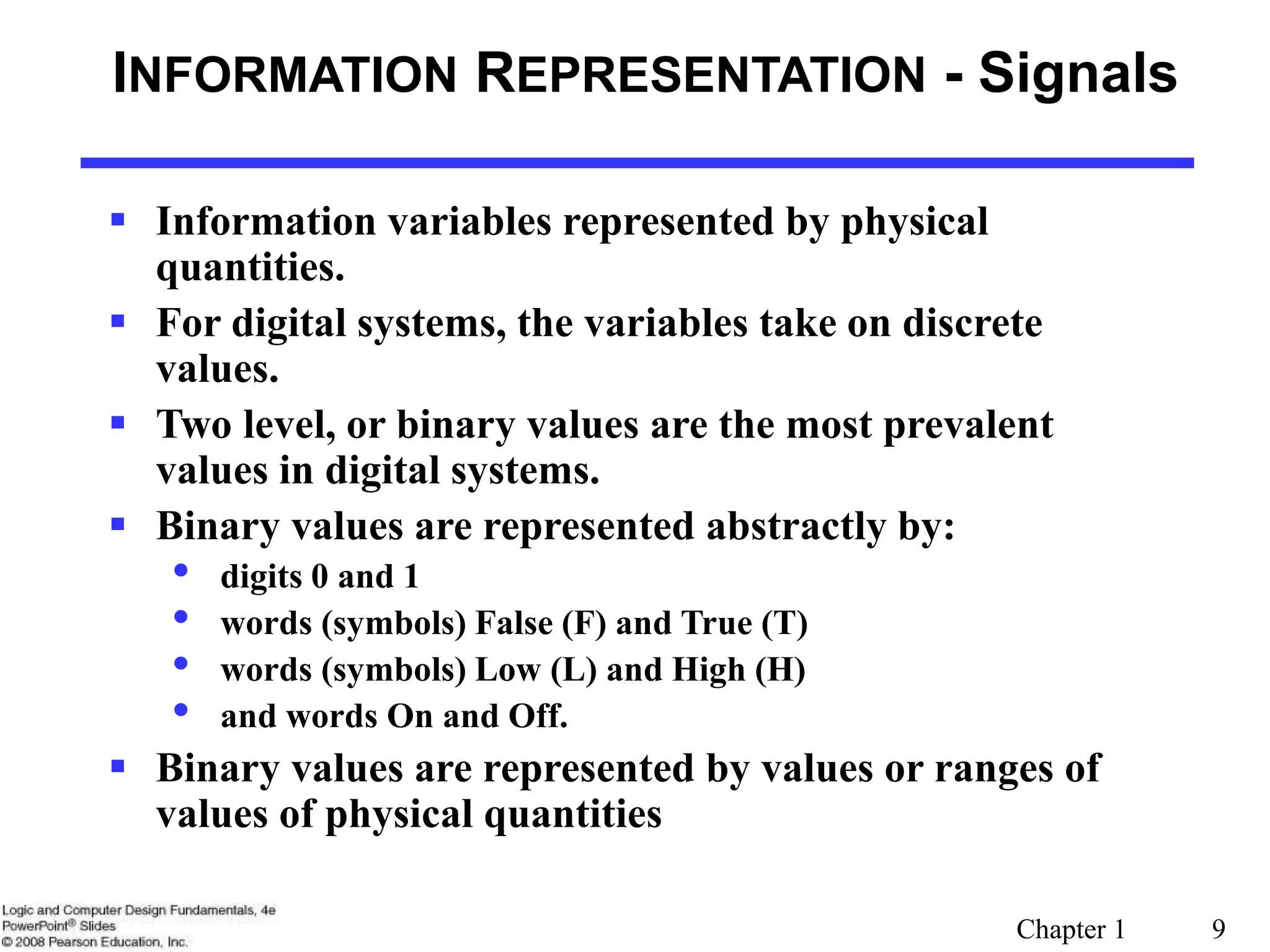 Chapter 1 9
INFORMATION REPRESENTATION - Signals
 Information variables represented by physical
quantities.
 For digital systems, the variables take on discrete
values.
 Two level, or binary values are the most prevalent
values in digital systems.
 Binary values are represented abstractly by:
• digits 0 and 1
• words (symbols) False (F) and True (T)
• words (symbols) Low (L) and High (H)
• and words On and Off.
 Binary values are represented by values or ranges of
values of physical quantities
 