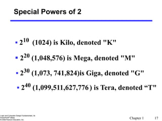 Chapter 1 17
Special Powers of 2
 210 (1024) is Kilo, denoted "K"
 220 (1,048,576) is Mega, denoted "M"
 230 (1,073, 741,824)is Giga, denoted "G"
 240 (1,099,511,627,776) is Tera, denoted “T"
 
