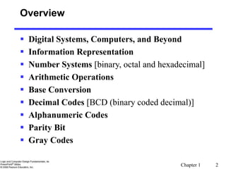 Chapter 1 2
Overview
 Digital Systems, Computers, and Beyond
 Information Representation
 Number Systems [binary, octal and hexadecimal]
 Arithmetic Operations
 Base Conversion
 Decimal Codes [BCD (binary coded decimal)]
 Alphanumeric Codes
 Parity Bit
 Gray Codes
 