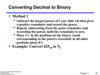 Chapter 1 26
 Method 1
• Subtract the largest power of 2 (see slide 14) that gives
a positive remainder and record the power.
• Repeat, subtracting from the prior remainder and
recording the power, until the remainder is zero.
• Place 1’s in the positions in the binary result
corresponding to the powers recorded; in all other
positions place 0’s.
 Example: Convert 62510 to N2
Converting Decimal to Binary
 