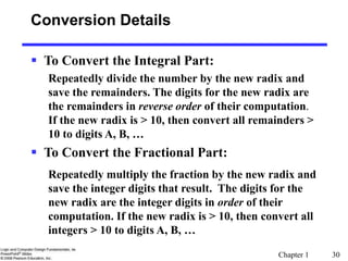 Chapter 1 30
Conversion Details
 To Convert the Integral Part:
Repeatedly divide the number by the new radix and
save the remainders. The digits for the new radix are
the remainders in reverse order of their computation.
If the new radix is > 10, then convert all remainders >
10 to digits A, B, …
 To Convert the Fractional Part:
Repeatedly multiply the fraction by the new radix and
save the integer digits that result. The digits for the
new radix are the integer digits in order of their
computation. If the new radix is > 10, then convert all
integers > 10 to digits A, B, …
 