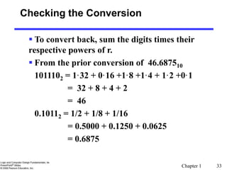 Chapter 1 33
Checking the Conversion
 To convert back, sum the digits times their
respective powers of r.
 From the prior conversion of 46.687510
1011102 = 1·32 + 0·16 +1·8 +1·4 + 1·2 +0·1
= 32 + 8 + 4 + 2
= 46
0.10112 = 1/2 + 1/8 + 1/16
= 0.5000 + 0.1250 + 0.0625
= 0.6875
 