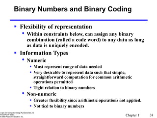 Chapter 1 38
Binary Numbers and Binary Coding
 Flexibility of representation
• Within constraints below, can assign any binary
combination (called a code word) to any data as long
as data is uniquely encoded.
 Information Types
• Numeric
 Must represent range of data needed
 Very desirable to represent data such that simple,
straightforward computation for common arithmetic
operations permitted
 Tight relation to binary numbers
• Non-numeric
 Greater flexibility since arithmetic operations not applied.
 Not tied to binary numbers
 
