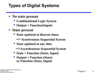 Chapter 1 4
Types of Digital Systems
 No state present
• Combinational Logic System
• Output = Function(Input)
 State present
• State updated at discrete times
=> Synchronous Sequential System
• State updated at any time
=>Asynchronous Sequential System
• State = Function (State, Input)
• Output = Function (State)
or Function (State, Input)
 