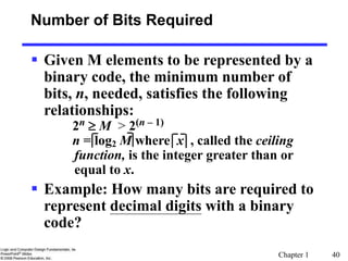 Chapter 1 40
 Given M elements to be represented by a
binary code, the minimum number of
bits, n, needed, satisfies the following
relationships:
2n  M > 2(n – 1)
n = log2 M where x , called the ceiling
function, is the integer greater than or
equal to x.
 Example: How many bits are required to
represent decimal digits with a binary
code?
Number of Bits Required
 