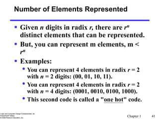 Chapter 1 41
Number of Elements Represented
 Given n digits in radix r, there are rn
distinct elements that can be represented.
 But, you can represent m elements, m <
rn
 Examples:
• You can represent 4 elements in radix r = 2
with n = 2 digits: (00, 01, 10, 11).
• You can represent 4 elements in radix r = 2
with n = 4 digits: (0001, 0010, 0100, 1000).
• This second code is called a "one hot" code.
 