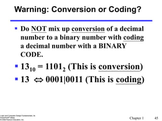 Chapter 1 45
Warning: Conversion or Coding?
 Do NOT mix up conversion of a decimal
number to a binary number with coding
a decimal number with a BINARY
CODE.
 1310 = 11012 (This is conversion)
 13  0001|0011 (This is coding)
 