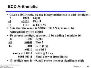 Chapter 1 46
BCD Arithmetic
 Given a BCD code, we use binary arithmetic to add the digits:
8 1000 Eight
+5 +0101 Plus 5
13 1101 is 13 (> 9)
 Note that the result is MORE THAN 9, so must be
represented by two digits!
 To correct the digit, subtract 10 by adding 6 modulo 16.
8 1000 Eight
+5 +0101 Plus 5
13 1101 is 13 (> 9)
+0110 so add 6
carry = 1 0011 leaving 3 + cy
0001 | 0011 Final answer (two digits)
 If the digit sum is > 9, add one to the next significant digit
 