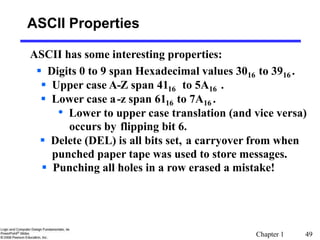 Chapter 1 49
ASCII Properties
ASCII has some interesting properties:
 Digits 0 to 9 span Hexadecimal values 3016 to 3916 .
 Upper case A-Z span 4116 to 5A16 .
 Lower case a-z span 6116 to 7A16 .
• Lower to upper case translation (and vice versa)
occurs by flipping bit 6.
 Delete (DEL) is all bits set, a carryover from when
punched paper tape was used to store messages.
 Punching all holes in a row erased a mistake!
 
