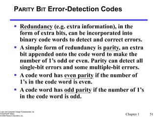 Chapter 1 51
PARITY BIT Error-Detection Codes
 Redundancy (e.g. extra information), in the
form of extra bits, can be incorporated into
binary code words to detect and correct errors.
 A simple form of redundancy is parity, an extra
bit appended onto the code word to make the
number of 1’s odd or even. Parity can detect all
single-bit errors and some multiple-bit errors.
 A code word has even parity if the number of
1’s in the code word is even.
 A code word has odd parity if the number of 1’s
in the code word is odd.
 