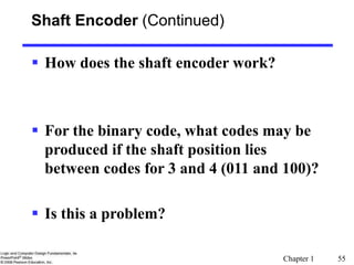 Chapter 1 55
Shaft Encoder (Continued)
 How does the shaft encoder work?
 For the binary code, what codes may be
produced if the shaft position lies
between codes for 3 and 4 (011 and 100)?
 Is this a problem?
 