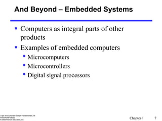 Chapter 1 7
And Beyond – Embedded Systems
 Computers as integral parts of other
products
 Examples of embedded computers
• Microcomputers
• Microcontrollers
• Digital signal processors
 