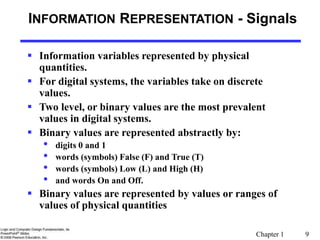 Chapter 1 9
INFORMATION REPRESENTATION - Signals
 Information variables represented by physical
quantities.
 For digital systems, the variables take on discrete
values.
 Two level, or binary values are the most prevalent
values in digital systems.
 Binary values are represented abstractly by:
• digits 0 and 1
• words (symbols) False (F) and True (T)
• words (symbols) Low (L) and High (H)
• and words On and Off.
 Binary values are represented by values or ranges of
values of physical quantities
 