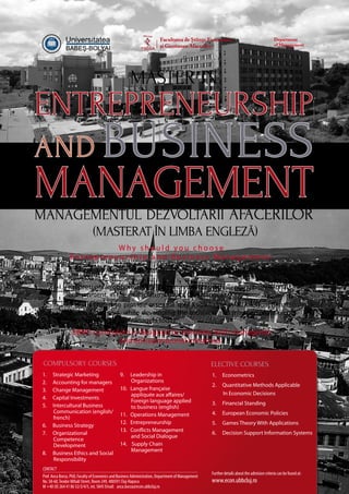 Entrepreneurship
and Business
ManagementManagementul Dezvoltării Afacerilor
(masterat în limba engleză)
Master in
W h y s h o u l d y o u c h o o s e
E n t r e p r e n e u r s h i p a n d B u s i n e s s M a n a g e m e n t :
•	 it offers a valuable qualification for those aiming to become business
leaders.
•	itrepresentsanopportunitytostudyinavibrantandchallengingprofessional
environment, in the multicultural city of Cluj-Napoca.
•	it is structured to provide essential core knowledge in all the functional
areas of business, while developing the technical and interpersonal skills
necessary for senior managers today.
EBM’s curriculum is designed to stimulate both managerial
and entrepreneurial initiatives:
1.	 Strategic Marketing
2.	 Accounting for managers
3.	 Change Management
4.	 Capital Investments
5.	 Intercultural Business
Communication (english/
french)
6.	 Business Strategy
7.	Organizational
Competence
Development
8.	 Business Ethics and Social
Responsibility
9.	 Leadership in
Organizations
10.	 Langue française
appliquée aux affaires/
Foreign language applied
to business (english)
11.	 Operations Management
12.	Entrepreneurship
13.	 Conflicts Management
and Social Dialogue
14.	 Supply Chain
Management
Elective courses
1.	Econometrics
2.	 Quantitative Methods Applicable
In Economic Decisions
3.	 Financial Standing
4.	 European Economic Policies
5.	 Games Theory With Applications
6.	 Decision Support Information Systems
Compulsory courses
Prof. Anca Borza, PhD, Faculty of Economics and Business Administration, Department of Management
No. 58-60,Teodor Mihali Street, Room 249, 400591 Cluj-Napoca
M +40 (0) 264 41 86 52/3/4/5, int. 5845 Email: anca.borza@econ.ubbcluj.ro
Further details about the admision criteria can be found at:
www.econ.ubbcluj.ro
Contact
 