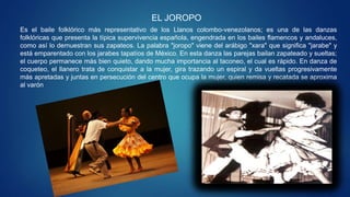 EL JOROPO
Es el baile folklórico más representativo de los Llanos colombo-venezolanos; es una de las danzas
folklóricas que presenta la típica supervivencia española, engendrada en los bailes flamencos y andaluces,
como así lo demuestran sus zapateos. La palabra "joropo" viene del arábigo "xara" que significa "jarabe" y
está emparentado con los jarabes tapatíos de México. En esta danza las parejas bailan zapateado y sueltas;
el cuerpo permanece más bien quieto, dando mucha importancia al taconeo, el cual es rápido. En danza de
coqueteo, el llanero trata de conquistar a la mujer, gira trazando un espiral y da vueltas progresivamente
más apretadas y juntas en persecución del centro que ocupa la mujer, quien remisa y recatada se aproxima
al varón
 