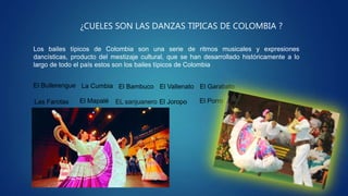 ¿CUELES SON LAS DANZAS TIPICAS DE COLOMBIA ?
Los bailes típicos de Colombia son una serie de ritmos musicales y expresiones
dancísticas, producto del mestizaje cultural, que se han desarrollado históricamente a lo
largo de todo el país estos son los bailes típicos de Colombia
El Bullerengue La Cumbia
Las Farotas
El Garabato
El PorroEl Mapalé
El Bambuco
EL sanjuanero El Joropo
El Vallenato
 