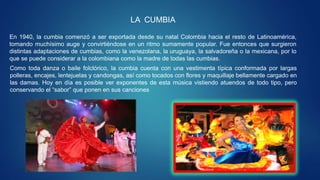 LA CUMBIA
En 1940, la cumbia comenzó a ser exportada desde su natal Colombia hacia el resto de Latinoamérica,
tomando muchísimo auge y convirtiéndose en un ritmo sumamente popular. Fue entonces que surgieron
distintas adaptaciones de cumbias, como la venezolana, la uruguaya, la salvadoreña o la mexicana, por lo
que se puede considerar a la colombiana como la madre de todas las cumbias.
Como toda danza o baile folclórico, la cumbia cuenta con una vestimenta típica conformada por largas
polleras, encajes, lentejuelas y candongas, así como tocados con flores y maquillaje bellamente cargado en
las damas. Hoy en día es posible ver exponentes de esta música vistiendo atuendos de todo tipo, pero
conservando el “sabor” que ponen en sus canciones
 