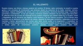 EL VALLENATO
Nuestra música, sus ritmos y danzas nacieron sin nombre. El tiempo, sabio caminante, le enseñó a nuestra
gente a vivir procesos de construcción que arrancan desde los conjuntos de la hojita, ocarinas, carrizos,
palmoteos, viajeros infatigables de cantos, con o sin acompañantes, reuniones llamadas luego “merengues,
parrandas o cumbiambas”, en las que mujeres y hombres bailaban alrededor de esa música que nacía libre.
El vallenato brotó del proceso de mestizaje de los pueblos indígenas que habitan hasta hoy La Guajira, Cesar
y Magdalena, de los africanos que llegaron como esclavos y de los colonos europeos. Con el tiempo esos
hombres que se dedicaron a las labores del campo, después de descuajar montañas y sabanales a punta de
machete y hacha, aprovecharon las noches para darle rienda suelta a la imaginación y musicalizar los
sueños. Así nació nuestra música, en medio de tantas represiones sociales, en las que el zambaje, mestizaje
y tantos gritos de cimarronera pusieron grandes cuotas para construir este ADN.
 