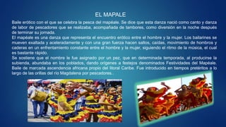 EL MAPALE
Baile erótico con el que se celebra la pesca del mapéale. Se dice que esta danza nació como canto y danza
de labor de pescadores que se realizaba, acompañada de tambores, como diversión en la noche después
de terminar su jornada.
El mapéale es una danza que representa el encuentro erótico entre el hombre y la mujer. Los bailarines se
mueven exaltada y aceleradamente y con una gran fuerza hacen saltos, caídas, movimiento de hombros y
caderas en un enfrentamiento constante entre el hombre y la mujer, siguiendo el ritmo de la música, el cual
es bastante rápido.
Se sostiene que el nombre le fue asignado por un pez, que en determinada temporada, al producirse la
subienda, abundaba en los poblados, dando orígenes a festejos denominados Festividades del Mapéale.
Baile de marcada ascendencia africana propio del litoral Caribe. Fue introducido en tiempos pretéritos a lo
largo de las orillas del río Magdalena por pescadores..
 