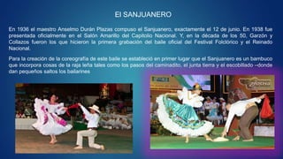 El SANJUANERO
En 1936 el maestro Anselmo Durán Plazas compuso el Sanjuanero, exactamente el 12 de junio. En 1938 fue
presentada oficialmente en el Salón Amarillo del Capitolio Nacional. Y, en la década de los 50, Garzón y
Collazos fueron los que hicieron la primera grabación del baile oficial del Festival Folclórico y el Reinado
Nacional.
Para la creación de la coreografía de este baile se estableció en primer lugar que el Sanjuanero es un bambuco
que incorpora cosas de la raja leña tales como los pasos del caminadito, el junta tierra y el escobillado –donde
dan pequeños saltos los bailarines
 
