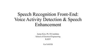 Speech Recognition Front-End:
Voice Activity Detection & Speech
Enhancement
Juntae Kim, Ph. D Candidate
School of Electrical Engineering
KAIST
For NAVER
 