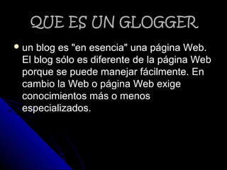 QUE ES UN GLOGGERQUE ES UN GLOGGER
 un blog es "en esencia" una página Web.un blog es "en esencia" una página Web.
El blog sólo es diferente de la página WebEl blog sólo es diferente de la página Web
porque se puede manejar fácilmente. Enporque se puede manejar fácilmente. En
cambio la Web o página Web exigecambio la Web o página Web exige
conocimientos más o menosconocimientos más o menos
especializados.especializados.
 