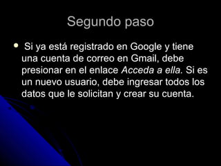 Segundo pasoSegundo paso
 Si ya está registrado en Google y tieneSi ya está registrado en Google y tiene
una cuenta de correo en Gmail, debeuna cuenta de correo en Gmail, debe
presionar en el enlacepresionar en el enlace Acceda a ella.Acceda a ella. Si esSi es
un nuevo usuario, debe ingresar todos losun nuevo usuario, debe ingresar todos los
datos que le solicitan y crear su cuenta.datos que le solicitan y crear su cuenta.
 