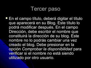 Tercer pasoTercer paso
 En el campo título, deberá digitar el títuloEn el campo título, deberá digitar el título
que aparecerá en su Blog. Este título loque aparecerá en su Blog. Este título lo
podrá modificar después. En el campopodrá modificar después. En el campo
Dirección, debe escribir el nombre queDirección, debe escribir el nombre que
constituirá la dirección de su blog. Esteconstituirá la dirección de su blog. Este
nombre no lo podrás cambiar una veznombre no lo podrás cambiar una vez
creado el blog. Debe presionar en lacreado el blog. Debe presionar en la
opciónopción Comprobar la disponibilidadComprobar la disponibilidad parapara
verificar si el nombre no está siendoverificar si el nombre no está siendo
utilizado por otro usuario.utilizado por otro usuario.
 