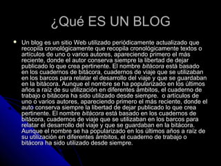 ¿Qué ES UN BLOG¿Qué ES UN BLOG
 Un blog es un sitio Web utilizado periódicamente actualizadoUn blog es un sitio Web utilizado periódicamente actualizado queque
recopila cronológicamente que recopila cronológicamente textos orecopila cronológicamente que recopila cronológicamente textos o
artículos de uno o varios autores, apareciendo primero el másartículos de uno o varios autores, apareciendo primero el más
reciente, donde el autor conserva siempre la libertad de dejarreciente, donde el autor conserva siempre la libertad de dejar
publicado lo que crea pertinente. El nombrepublicado lo que crea pertinente. El nombre bitácorabitácora está basadoestá basado
en los cuadernos de bitácora, cuadernos de viaje que se utilizabanen los cuadernos de bitácora, cuadernos de viaje que se utilizaban
en los barcos para relatar el desarrollo del viaje y que se guardabanen los barcos para relatar el desarrollo del viaje y que se guardaban
en la bitácora. Aunque el nombre se ha popularizado en los últimosen la bitácora. Aunque el nombre se ha popularizado en los últimos
años a raíz de su utilización en diferentes ámbitos, el cuaderno deaños a raíz de su utilización en diferentes ámbitos, el cuaderno de
trabajo o bitácora ha sido utilizado desde siempre. o artículos detrabajo o bitácora ha sido utilizado desde siempre. o artículos de
uno o varios autores, apareciendo primero el más reciente, donde eluno o varios autores, apareciendo primero el más reciente, donde el
auto conserva siempre la libertad de dejar publicado lo que creaauto conserva siempre la libertad de dejar publicado lo que crea
pertinente. El nombrepertinente. El nombre bitácorabitácora está basado en los cuadernos deestá basado en los cuadernos de
bitácora, cuadernos de viaje que se utilizaban en los barcos parabitácora, cuadernos de viaje que se utilizaban en los barcos para
relatar el desarrollo del viaje y que se guardaban en la bitácora.relatar el desarrollo del viaje y que se guardaban en la bitácora.
Aunque el nombre se ha popularizado en los últimos años a raíz deAunque el nombre se ha popularizado en los últimos años a raíz de
su utilización en diferentes ámbitos, el cuaderno de trabajo osu utilización en diferentes ámbitos, el cuaderno de trabajo o
bitácora ha sido utilizado desde siempre.bitácora ha sido utilizado desde siempre.
 