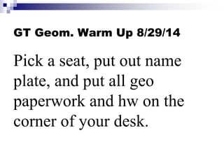 GT Geom. Warm Up 8/29/14 
Pick a seat, put out name 
plate, and put all geo 
paperwork and hw on the 
corner of your desk. 
 