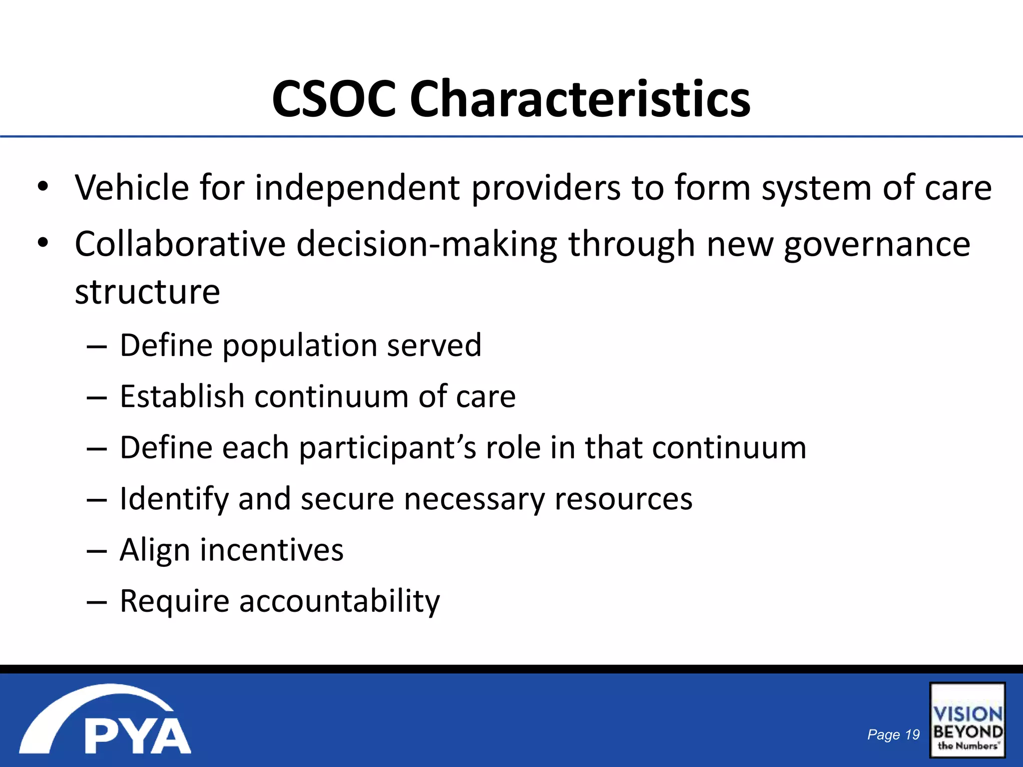 CSOC Characteristics 
• Vehicle for independent providers to form system of care 
• Collaborative decision-making through new governance 
structure 
Page 19 
– Define population served 
– Establish continuum of care 
– Define each participant’s role in that continuum 
– Identify and secure necessary resources 
– Align incentives 
– Require accountability 
 