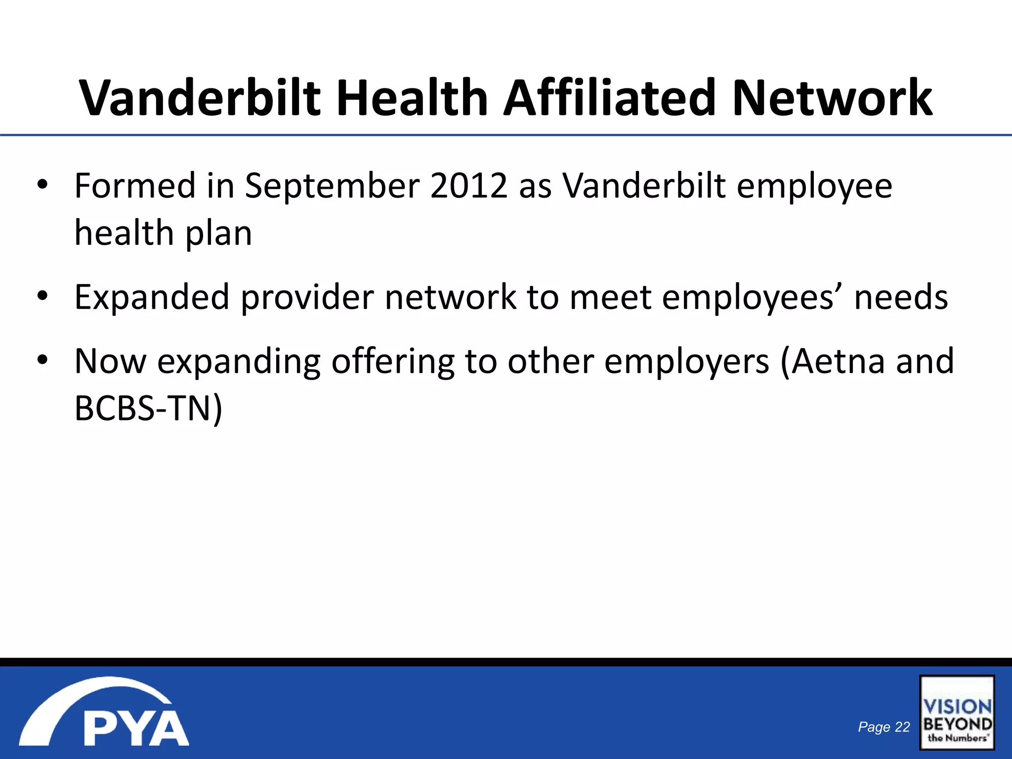 Vanderbilt Health Affiliated Network 
• Formed in September 2012 as Vanderbilt employee 
health plan 
• Expanded provider network to meet employees’ needs 
• Now expanding offering to other employers (Aetna and 
BCBS-TN) 
Page 22 
 