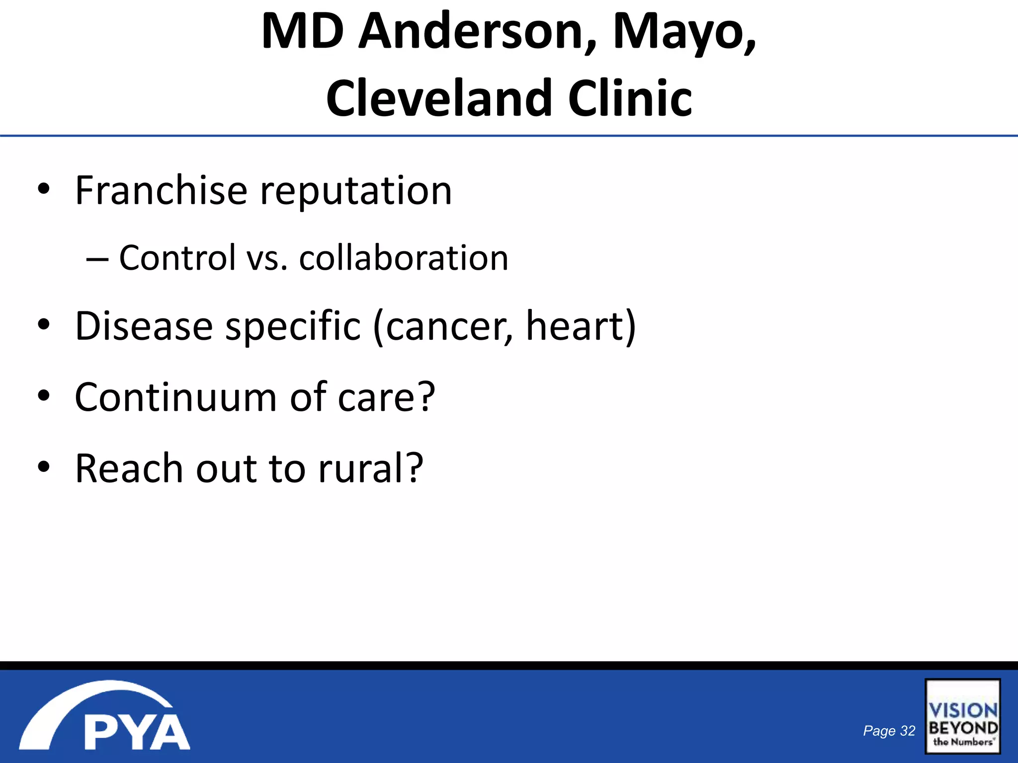 Page 32 
MD Anderson, Mayo, 
Cleveland Clinic 
• Franchise reputation 
– Control vs. collaboration 
• Disease specific (cancer, heart) 
• Continuum of care? 
• Reach out to rural? 
 