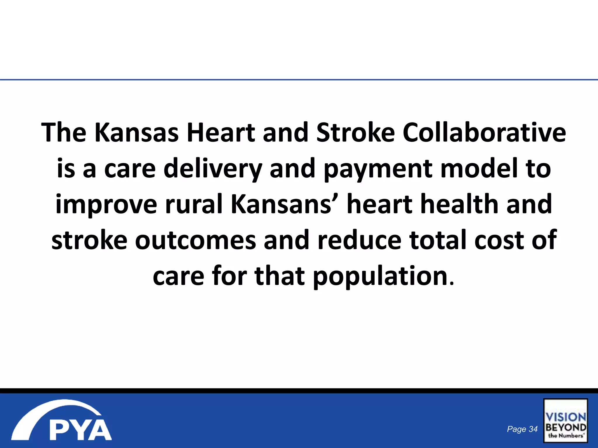 The Kansas Heart and Stroke Collaborative 
is a care delivery and payment model to 
improve rural Kansans’ heart health and 
stroke outcomes and reduce total cost of 
Page 34 
care for that population. 
 