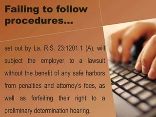 Failing to follow
procedures…
set out by La. R.S. 23:1201.1 (A), will
subject the employer to a lawsuit
without the benefit of any safe harbors
from penalties and attorney’s fees, as
well as forfeiting their right to a
preliminary determination hearing.
 