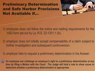 1) employee does not follow the notice and mailing requirements for the
1002 form set out by La. R.S. 23:1201.1 (A).
2) employer does not initially accept compensability of a claim subject to
further investigation and subsequent controversion.
3) employer fails to request a preliminary determination in his Answer.
An employee can challenge an employer’s right to a preliminary determination at any
time by filing a Motion with the Court. The Judge will hold a rule to show cause to
determine whether a preliminary determination is appropriate.
Preliminary Determination
and Safe Harbor Provisions
Not Available if…
 
