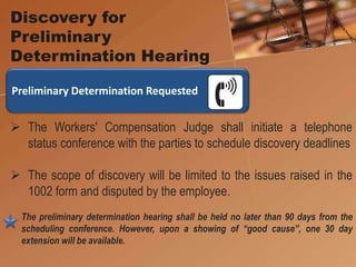 Discovery for
Preliminary
Determination Hearing
 The Workers' Compensation Judge shall initiate a telephone
status conference with the parties to schedule discovery deadlines
 The scope of discovery will be limited to the issues raised in the
1002 form and disputed by the employee.
The preliminary determination hearing shall be held no later than 90 days from the
scheduling conference. However, upon a showing of “good cause”, one 30 day
extension will be available.
Preliminary Determination Requested
 