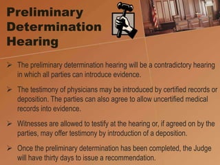 Preliminary
Determination
Hearing
 The preliminary determination hearing will be a contradictory hearing
in which all parties can introduce evidence.
 The testimony of physicians may be introduced by certified records or
deposition. The parties can also agree to allow uncertified medical
records into evidence.
 Witnesses are allowed to testify at the hearing or, if agreed on by the
parties, may offer testimony by introduction of a deposition.
 Once the preliminary determination has been completed, the Judge
will have thirty days to issue a recommendation.
 