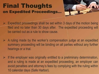 Final Thoughts
on Expedited Proceedings…
 Expedited proceedings shall be set within 3 days of the motion being
filed and no later than 30 days after. The expedited proceeding will
be carried out as a rule to show cause.
 A ruling made by the worker’s compensation judge at an expedited
summary proceeding will be binding on all parties without any further
hearings or a trial.
 If the employer was originally entitled to a preliminary determination,
and a ruling is made at an expedited proceeding, an employer can
avoid penalties and attorney’s fees by complying with the ruling within
10 calendar days (Safe Harbor).
 