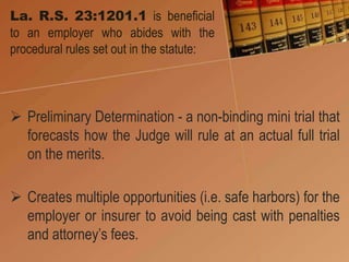 La. R.S. 23:1201.1 is beneficial
to an employer who abides with the
procedural rules set out in the statute:
 Preliminary Determination - a non-binding mini trial that
forecasts how the Judge will rule at an actual full trial
on the merits.
 Creates multiple opportunities (i.e. safe harbors) for the
employer or insurer to avoid being cast with penalties
and attorney’s fees.
 