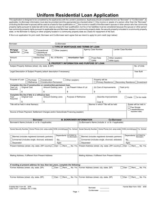 Uniform Residential Loan Application
This application is designed to be completed by the applicant(s) with the Lender's assistance. Applicants should complete this form as "Borrower" or "Co-Borrower", as
applicable. Co-Borrower information must also be provided (and the appropriate box checked) when                 the income or assets of a person other than the "Borrower"
(including the Borrower's spouse) will be used as a basis for loan qualification or    the income or assets of the Borrower's spouse or other person who has community
property rights pursuant to state law will not be used as a basis for loan qualification, but his or her liabilities must be considered because the spouse or other person
has community property rights pursuant to applicable law and Borrower resides in a community property state, the security property is located in a community property
state, or the Borrower is relying on other property located in a community property state as a basis for repayment of the loan.
If this is an application for joint credit, Borrower and Co-Borrower each agree that we intend to apply for joint credit (sign below):



Borrower                                                 Co-Borrower
                                                       I. TYPE OF MORTGAGE AND TERMS OF LOAN
 Mortgage          VA             Conventional        Other (explain):                  Agency Case Number                        Lender Case Number
 Applied for:      FHA            USDA/Rural
                                  Housing Service
 Amount                       Interest Rate       No. of Months        Amortization Type:       Fixed Rate                  Other (explain):
 $                                           %                                                  GPM                         ARM (type):
                                                 II. PROPERTY INFORMATION AND PURPOSE OF LOAN
 Subject Property Address (street, city, state, & ZIP)                                                                                                        No. of Units

 Legal Description of Subject Property (attach description if necessary)                                                                                      Year Built



 Purpose of Loan       Purchase        Construction                    Other (explain):                  Property will be:
                       Refinance       Construction-Permanent                                               Primary Residence       Secondary Residence           Investment
 Complete this line if construction or construction-permanent loan.
 Year Lot    Original Cost             Amount Existing Liens   (a) Present Value of Lot                  (b) Cost of Improvements        Total (a+b)
 Acquired
             $                         $                       $                                         $                               $
 Complete this line if this is a refinance loan.
 Year        Original Cost               Amount Existing Liens           Purpose of Refinance                 Describe Improvements                   made       to be made
 Acquired
                $                         $                                                                 Cost: $
 Title will be held in what Name(s)                                                                Manner in which Title will be held                 Estate will be held in:
                                                                                                                                                         Fee Simple
                                                                                                                                                         Leasehold(show
 Source of Down Payment, Settlement Charges and/or Subordinate Financing (explain)                                                                       expiration date)




                             Borrower                            III. BORROWER INFORMATION                                 Co-Borrower
 Borrower's Name (include Jr. or Sr. if applicable)                                     Co-Borrower's Name (include Jr. or Sr. if applicable)


 Social Security Number Home Phone (incl. area code) DOB (mm/dd/yyyy) Yrs. School Social Security Number Home Phone (incl. area code) DOB (mm/dd/yyyy) Yrs. School


                                                          Dependents (not listed by                                                              Dependents (not listed by
    Married (includes registered domestic partners)                      Co-Borrower)      Married (includes registered domestic partners)                       Borrower)
    Unmarried (includes single, divorced, widowed)         No.                             Unmarried (includes single, divorced, widowed)         No.
    Separated                                              Ages                            Separated                                              Ages
 Present Address (street, city, state, ZIP/ country)     Own      Rent       No. Yrs. Present Address (street, city, state, ZIP/ country)       Own       Rent       No. Yrs.




 Mailing Address, if different from Present Address                                     Mailing Address, if different from Present Address



 If residing at present address for less than two years, complete the following:
 Former Address (street, city, state, ZIP)         Own      Rent     No. Yrs. Former Address (street, city, state, ZIP)                         Own       Rent       No. Yrs.




 Former Address (street, city, state, ZIP)               Own      Rent       No. Yrs. Former Address (street, city, state, ZIP)                 Own       Rent       No. Yrs.



Freddie Mac Form 65 6/09                                                                                                                       Fannie Mae Form 1003         6/09
                                                                                                   Borrower
Calyx Form - Loanapp1.frm (11/09)
                                                                                                   Co-Borrower
                                                                               Page 1
 