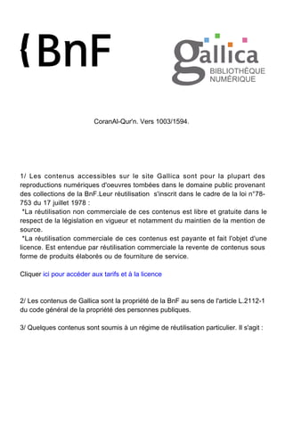 CoranAl-Qur'n. Vers 1003/1594.
1/ Les contenus accessibles sur le site Gallica sont pour la plupart des
reproductions numériques d'oeuvres tombées dans le domaine public provenant
des collections de la BnF.Leur réutilisation s'inscrit dans le cadre de la loi n°78-
753 du 17 juillet 1978 :
*La réutilisation non commerciale de ces contenus est libre et gratuite dans le
respect de la législation en vigueur et notamment du maintien de la mention de
source.
*La réutilisation commerciale de ces contenus est payante et fait l'objet d'une
licence. Est entendue par réutilisation commerciale la revente de contenus sous
forme de produits élaborés ou de fourniture de service.
Cliquer ici pour accéder aux tarifs et à la licence
2/ Les contenus de Gallica sont la propriété de la BnF au sens de l'article L.2112-1
du code général de la propriété des personnes publiques.
3/ Quelques contenus sont soumis à un régime de réutilisation particulier. Il s'agit :
 