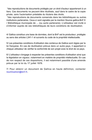 *des reproductions de documents protégés par un droit d'auteur appartenant à un
tiers. Ces documents ne peuvent être réutilisés, sauf dans le cadre de la copie
privée, sans l'autorisation préalable du titulaire des droits.
*des reproductions de documents conservés dans les bibliothèques ou autres
institutions partenaires. Ceux-ci sont signalés par la mention Source gallica.BnF.fr
/ Bibliothèque municipale de ... (ou autre partenaire). L'utilisateur est invité à
s'informer auprès de ces bibliothèques de leurs conditions de réutilisation.
4/ Gallica constitue une base de données, dont la BnF est le producteur, protégée
au sens des articles L341-1 et suivants du code de la propriété intellectuelle.
5/ Les présentes conditions d'utilisation des contenus de Gallica sont régies par la
loi française. En cas de réutilisation prévue dans un autre pays, il appartient à
chaque utilisateur de vérifier la conformité de son projet avec le droit de ce pays.
6/ L'utilisateur s'engage à respecter les présentes conditions d'utilisation ainsi que
la législation en vigueur, notamment en matière de propriété intellectuelle. En cas
de non respect de ces dispositions, il est notamment passible d'une amende
prévue par la loi du 17 juillet 1978.
7/ Pour obtenir un document de Gallica en haute définition, contacter
reutilisation@bnf.fr.
 