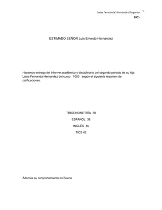 LuisaFernandaHernándezBaquero
1003
1
ESTIMADO SEÑOR Luis Ernesto Hernández
Hacemos entrega del informe académico y disciplinario del segundo periodo de su hija
Luisa Fernanda Hernandez del curso 1003 según el siguiente resumen de
calificaciones.
TRIGONOMETRÍA 38
ESPAÑOL 38
INGLÉS 46
TICS 42
Además su comportamiento es Bueno
 